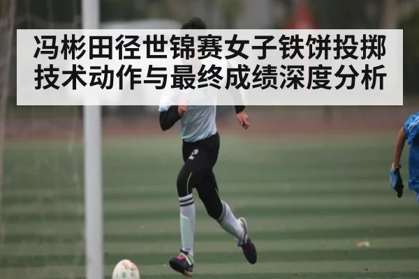 冯彬田径世锦赛女子铁饼投掷技术动作与最终成绩深度分析